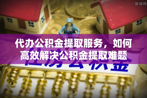 水富代办公积金提取服务，如何高效解决公积金提取难题