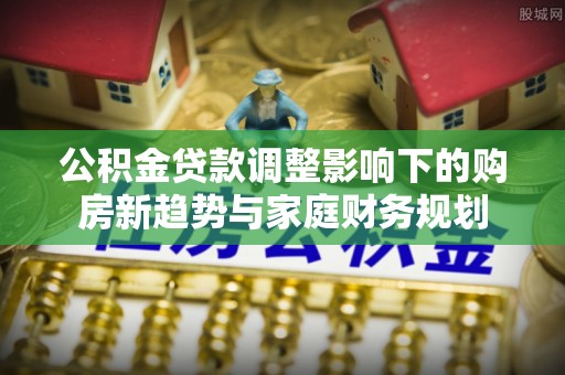水富公积金贷款调整影响下的购房新趋势与家庭财务规划