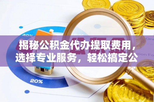 水富揭秘公积金代办提取费用，选择专业服务，轻松搞定公积金提取