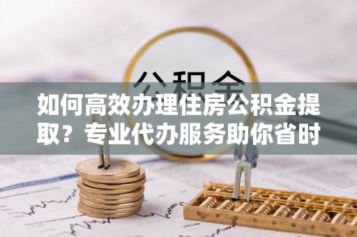 水富如何高效办理住房公积金提取？专业代办服务助你省时省力