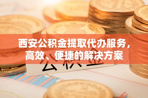 水富西安公积金提取代办服务，高效、便捷的解决方案
