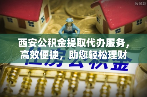 水富西安公积金提取代办服务，高效便捷，助您轻松理财