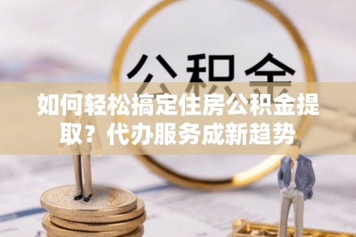 水富如何轻松搞定住房公积金提取？代办服务成新趋势