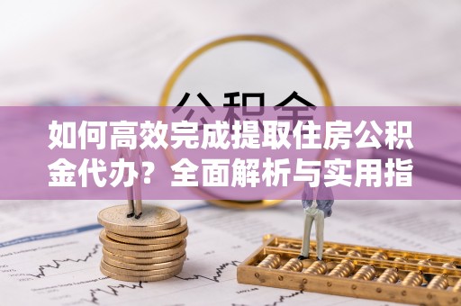 水富如何高效完成提取住房公积金代办？全面解析与实用指南