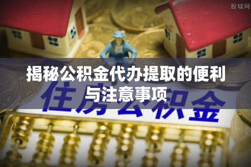 水富揭秘公积金代办提取的便利与注意事项