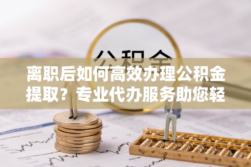水富离职后如何高效办理公积金提取？专业代办服务助您轻松搞定