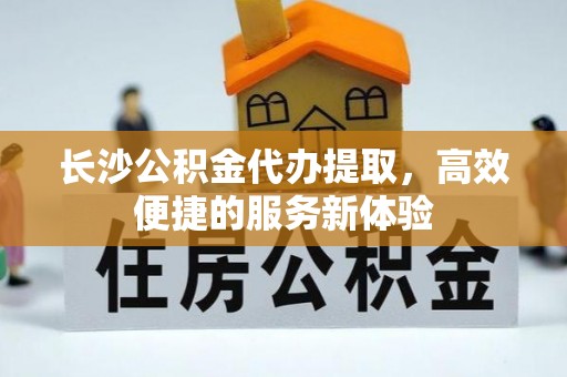 水富长沙公积金代办提取，高效便捷的服务新体验