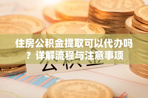 水富住房公积金提取可以代办吗？详解流程与注意事项