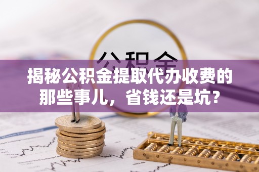水富揭秘公积金提取代办收费的那些事儿，省钱还是坑？