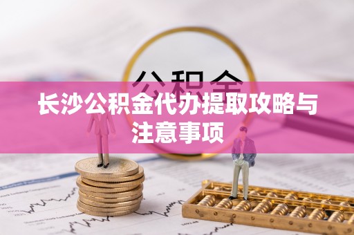 水富长沙公积金代办提取攻略与注意事项