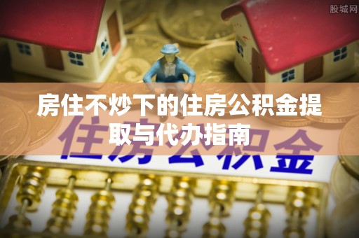 水富房住不炒下的住房公积金提取与代办指南