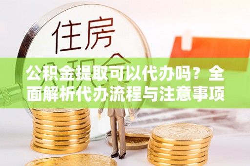 水富公积金提取可以代办吗？全面解析代办流程与注意事项